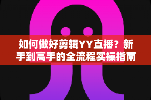 如何做好剪辑YY直播?新手到高手的全流程实操指南与技巧分享 如何做好剪辑YY直播?新手到高手的全流程实操指南与技巧分享