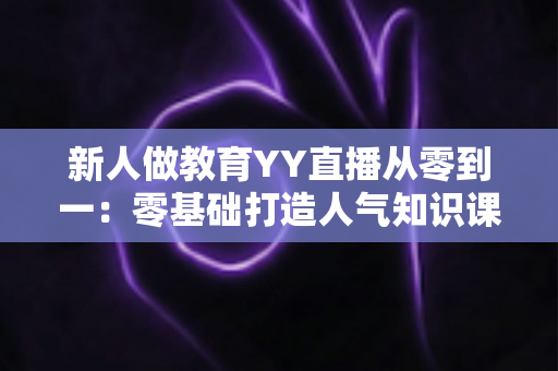 新人做教育YY直播从零到一：零基础打造人气知识课堂的完整实战指南
