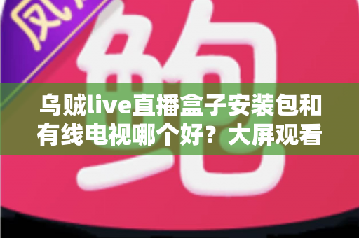 乌贼live直播盒子安装包和有线电视哪个好?大屏观看方案全面对比与选择指南 乌贼live直播盒子安装包和有线电视哪个好?大屏观看方案全面对比与选择指南