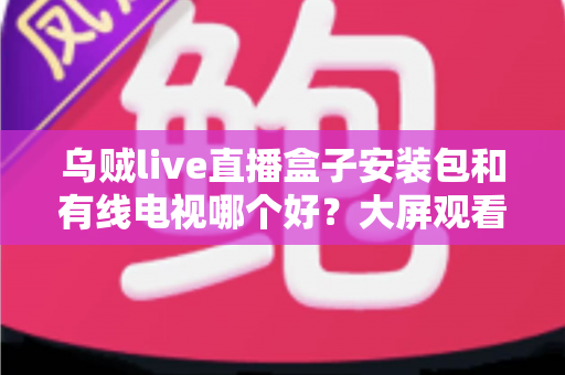 乌贼live直播盒子安装包和有线电视哪个好？大屏观看方案全面对比与选择指南