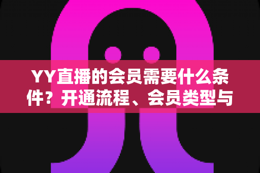 YY直播的会员需要什么条件？开通流程、会员类型与权益全解析