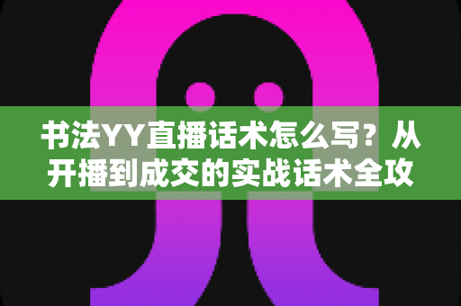 书法YY直播话术怎么写?从开播到成交的实战话术全攻略 书法YY直播话术怎么写?从开播到成交的实战话术全攻略