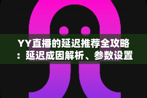 YY直播的延迟推荐全攻略：延迟成因解析、参数设置优化与直播体验提升指南