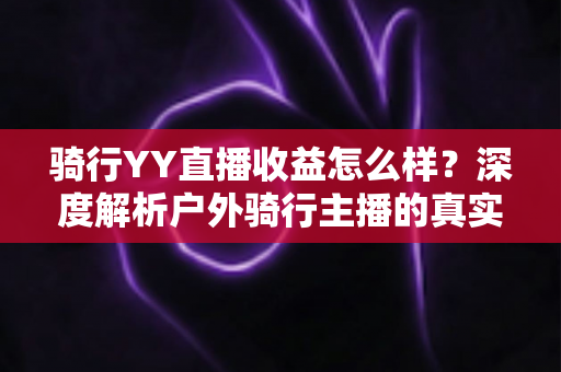 骑行YY直播收益怎么样?深度解析户外骑行主播的真实收入来源与赚钱攻略 骑行YY直播收益怎么样?深度解析户外骑行主播的真实收入来源与赚钱攻略