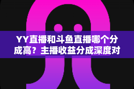 YY直播和斗鱼直播哪个分成高?主播收益分成深度对比与平台选择实用指南 YY直播和斗鱼直播哪个分成高?主播收益分成深度对比与平台选择实用指南