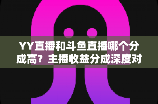 YY直播和斗鱼直播哪个分成高?主播收益分成深度对比与平台选择实用指南 YY直播和斗鱼直播哪个分成高?主播收益分成深度对比与平台选择实用指南