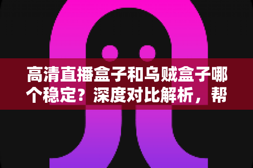 高清直播盒子和乌贼盒子哪个稳定？深度对比解析，帮你选对设备不踩坑