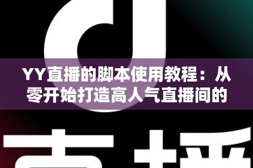 YY直播的脚本使用教程：从零开始打造高人气直播间的完整策划指南