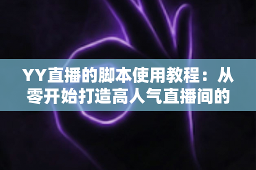 YY直播的脚本使用教程：从零开始打造高人气直播间的完整策划指南