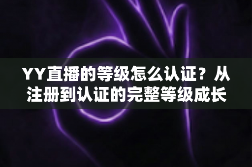 YY直播的等级怎么认证？从注册到认证的完整等级成长攻略