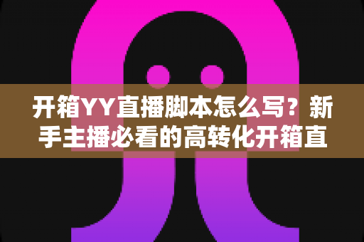 开箱YY直播脚本怎么写？新手主播必看的高转化开箱直播脚本撰写全攻略