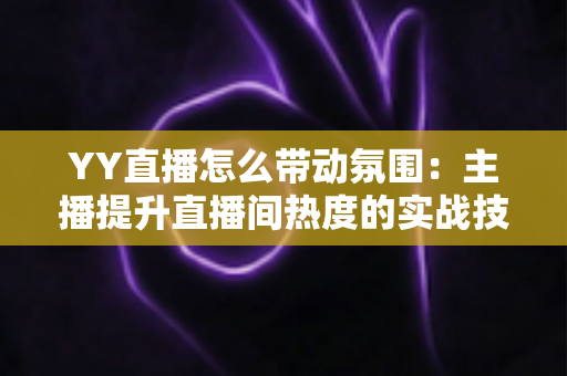 YY直播怎么带动氛围:主播提升直播间热度的实战技巧全解析 YY直播怎么带动氛围:主播提升直播间热度的实战技巧全解析