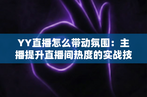 YY直播怎么带动氛围:主播提升直播间热度的实战技巧全解析 YY直播怎么带动氛围:主播提升直播间热度的实战技巧全解析