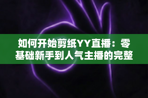 如何开始剪纸YY直播:零基础新手到人气主播的完整入门指南 如何开始剪纸YY直播:零基础新手到人气主播的完整入门指南