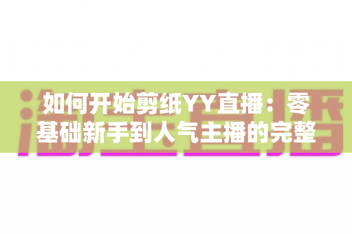 如何开始剪纸YY直播:零基础新手到人气主播的完整入门指南 如何开始剪纸YY直播:零基础新手到人气主播的完整入门指南
