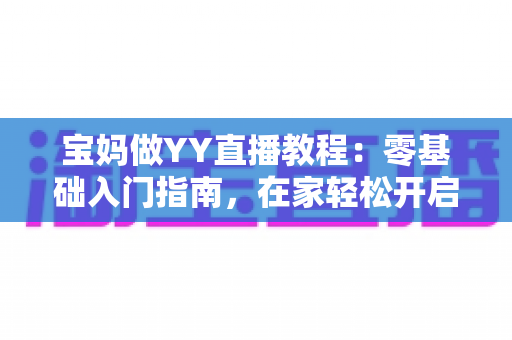 宝妈做YY直播教程：零基础入门指南，在家轻松开启副业赚钱新方式