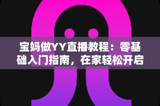 宝妈做YY直播教程：零基础入门指南，在家轻松开启副业赚钱新方式