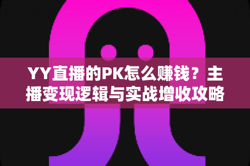 YY直播的PK怎么赚钱？主播变现逻辑与实战增收攻略全解析