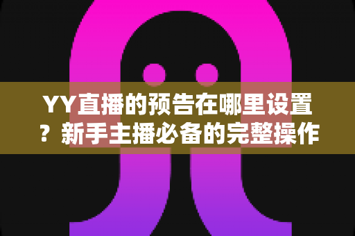 YY直播的预告在哪里设置?新手主播必备的完整操作指南与实用技巧 YY直播的预告在哪里设置?新手主播必备的完整操作指南与实用技巧