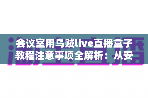 会议室用乌贼live直播盒子教程注意事项全解析:从安装调试到稳定开播的实用指南 会议室用乌贼live直播盒子教程注意事项全解析:从安装调试到稳定开播的实用指南