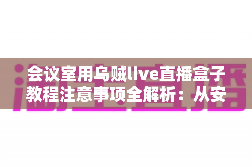会议室用乌贼live直播盒子教程注意事项全解析:从安装调试到稳定开播的实用指南 会议室用乌贼live直播盒子教程注意事项全解析:从安装调试到稳定开播的实用指南
