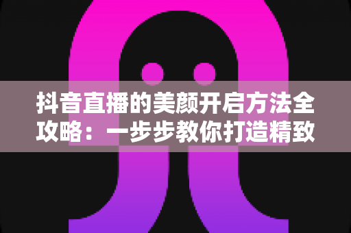 抖音直播的美颜开启方法全攻略:一步步教你打造精致镜头感 抖音直播的美颜开启方法全攻略:一步步教你打造精致镜头感