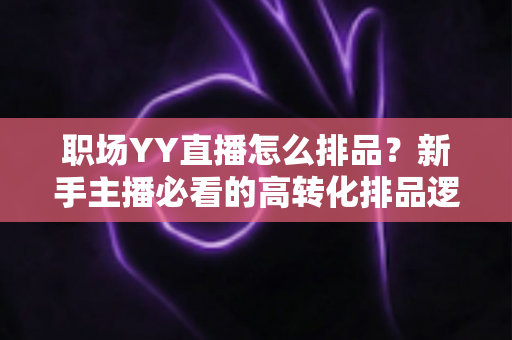 职场YY直播怎么排品？新手主播必看的高转化排品逻辑与实战攻略全解析