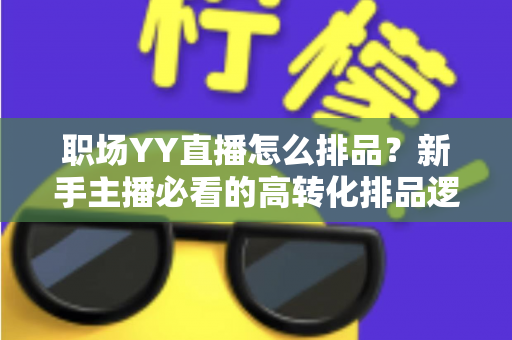 职场YY直播怎么排品？新手主播必看的高转化排品逻辑与实战攻略全解析