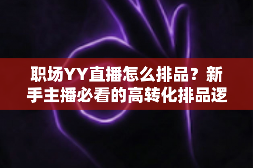 职场YY直播怎么排品？新手主播必看的高转化排品逻辑与实战攻略全解析