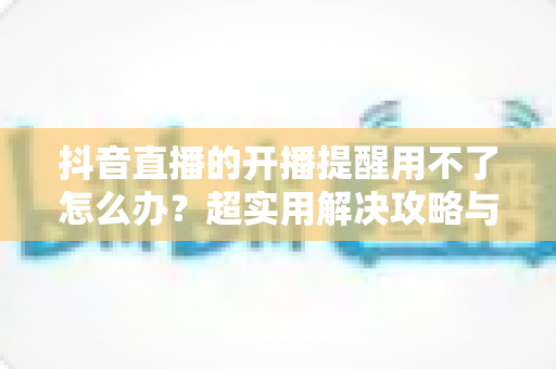 抖音直播的开播提醒用不了怎么办?超实用解决攻略与常见原因全解析 抖音直播的开播提醒用不了怎么办?超实用解决攻略与常见原因全解析