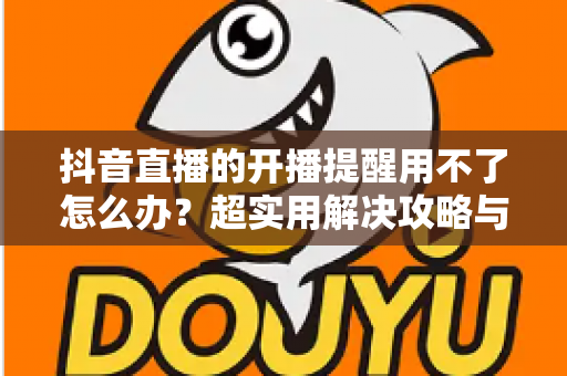 抖音直播的开播提醒用不了怎么办?超实用解决攻略与常见原因全解析 抖音直播的开播提醒用不了怎么办?超实用解决攻略与常见原因全解析