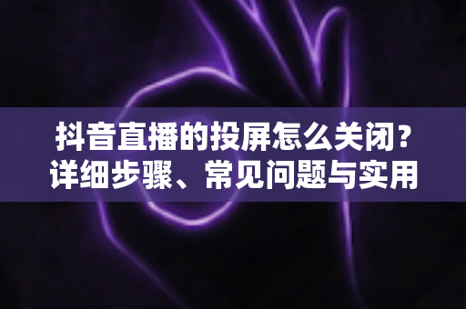 抖音直播的投屏怎么关闭?详细步骤、常见问题与实用技巧全解析 抖音直播的投屏怎么关闭?详细步骤、常见问题与实用技巧全解析