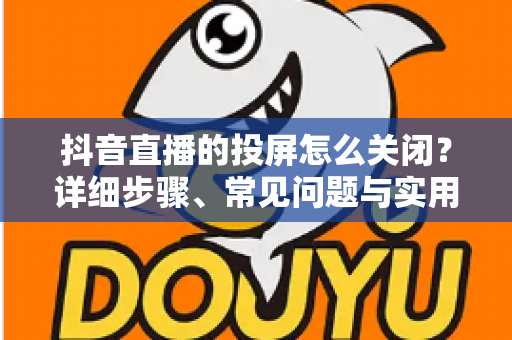 抖音直播的投屏怎么关闭?详细步骤、常见问题与实用技巧全解析 抖音直播的投屏怎么关闭?详细步骤、常见问题与实用技巧全解析