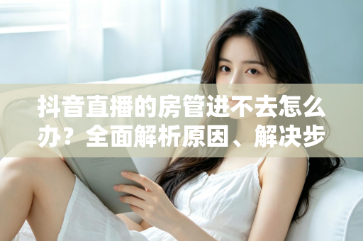 抖音直播的房管进不去怎么办?全面解析原因、解决步骤与预防技巧 抖音直播的房管进不去怎么办?全面解析原因、解决步骤与预防技巧