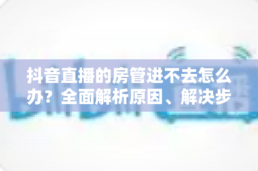 抖音直播的房管进不去怎么办?全面解析原因、解决步骤与预防技巧 抖音直播的房管进不去怎么办?全面解析原因、解决步骤与预防技巧