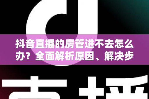 抖音直播的房管进不去怎么办?全面解析原因、解决步骤与预防技巧 抖音直播的房管进不去怎么办?全面解析原因、解决步骤与预防技巧