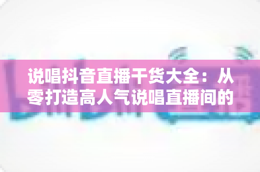 说唱抖音直播干货大全:从零打造高人气说唱直播间的实战指南 说唱抖音直播干货大全:从零打造高人气说唱直播间的实战指南