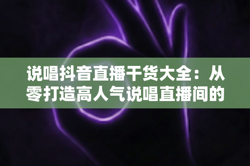 说唱抖音直播干货大全:从零打造高人气说唱直播间的实战指南 说唱抖音直播干货大全:从零打造高人气说唱直播间的实战指南