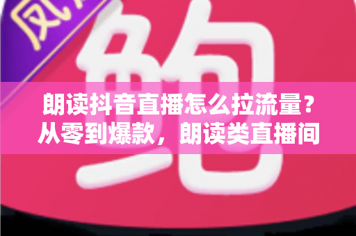 朗读抖音直播怎么拉流量？从零到爆款，朗读类直播间引流涨粉的实战全攻略