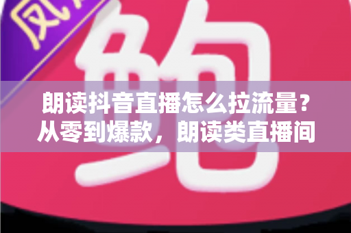 朗读抖音直播怎么拉流量？从零到爆款，朗读类直播间引流涨粉的实战全攻略