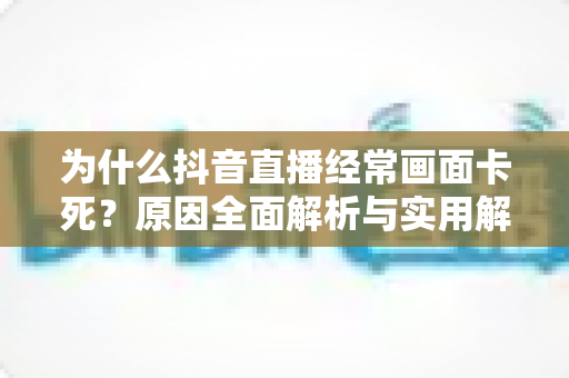 为什么抖音直播经常画面卡死?原因全面解析与实用解决方案指南 为什么抖音直播经常画面卡死?原因全面解析与实用解决方案指南