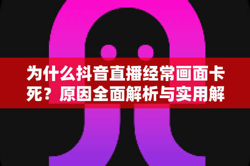 为什么抖音直播经常画面卡死?原因全面解析与实用解决方案指南 为什么抖音直播经常画面卡死?原因全面解析与实用解决方案指南