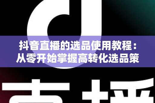 抖音直播的选品使用教程:从零开始掌握高转化选品策略,让直播间销量倍增的实战指南 抖音直播的选品使用教程:从零开始掌握高转化选品策略,让直播间销量倍增的实战指南