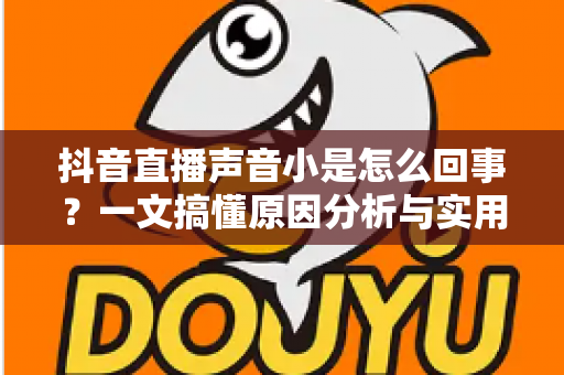 抖音直播声音小是怎么回事？一文搞懂原因分析与实用解决技巧