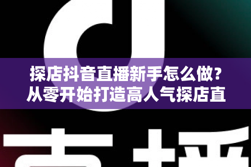 探店抖音直播新手怎么做?从零开始打造高人气探店直播间的完整指南 探店抖音直播新手怎么做?从零开始打造高人气探店直播间的完整指南