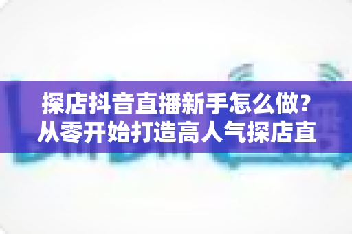 探店抖音直播新手怎么做?从零开始打造高人气探店直播间的完整指南 探店抖音直播新手怎么做?从零开始打造高人气探店直播间的完整指南