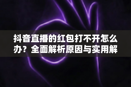 抖音直播的红包打不开怎么办?全面解析原因与实用解决技巧 抖音直播的红包打不开怎么办?全面解析原因与实用解决技巧