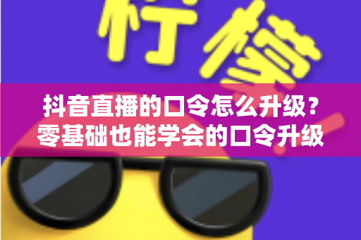 抖音直播的口令怎么升级?零基础也能学会的口令升级全流程与实战运营指南 抖音直播的口令怎么升级?零基础也能学会的口令升级全流程与实战运营指南