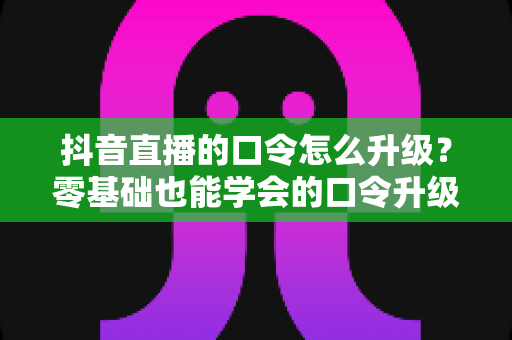抖音直播的口令怎么升级?零基础也能学会的口令升级全流程与实战运营指南 抖音直播的口令怎么升级?零基础也能学会的口令升级全流程与实战运营指南