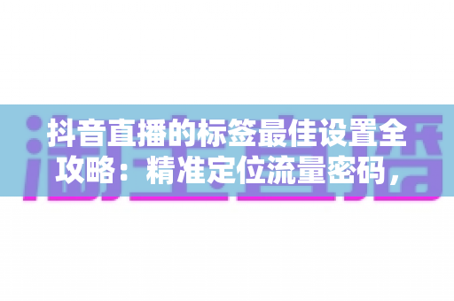 抖音直播的标签最佳设置全攻略：精准定位流量密码，让直播间人气翻倍的核心秘籍